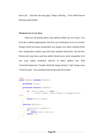 Page 85
lancar yak… Tapi kalo ada yang gagal.. Happy codiiiiing… Error adalah Success
Running yang tertunda…
Membuat User Level Akses
Salah satu hal penting dalam suatu aplikasi adalah user level akses. User
level akses adalah pengkategorian hak akses user berdasarkan level user tersebut.
Sebagai contoh kita hanya mengizinkan user dengan level admin membuat berita
baru, mengizinkan member yang telah login membuat thread baru, dan lain-lain.
Pertama kali yang harus anda buat adalah sebuah proses untuk mengetahui level
user yang sedang melakukan aktivitas di dalam aplikasi kita. Pada
“protected/components/” buatlah sebuah file dengan ekstensi “.php” dengan nama
“EwebUser.php”. Lalu masukkan kode berikut pada file tersebut :
<?php
class EWebUser extends CWebUser{
protected $_model;
protected function loadUser()
{
if ( $this->_model === null ) {
$this->_model = User::model()->findByPk($this-
>id);
}
return $this->_model;
}
function getLevel()
{
$user=$this->loadUser();
if($user)
return $user->level_id;
return 100;
}
}
 