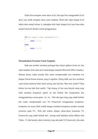Page 87
Selain bisa mengatur suatu akses level, kita juga bisa menggunakan level
akses user untuk mengatur akses suatu tampilan. Misal kalo login dengan level
admin akan nampil tulisan A, sedangkan kalo login dengan level user biasa akan
nampil tulisan B. Berikut contoh penggunaanya
if(Yii::app()->user->getLevel()<=2)
{
echo "itu";
}
else
{
echo "ini";
}
Memanfaatkan Extension Untuk Tampilan
Pada saat member membuat postingan baru dalam aplikasi forum ini, kita
ingin tampilan form input post mirip dengan tampilan Microsoft Office misalnya.
Dimana disana sudah tersedia fitur untuk mempermudah user membuat text
dengan format-format tententu yang ia inginkan. Paling tidak user bisa membuat
suatu tulisan berhuruf tebal, huruf miring, dan lain-lain. Mau buat sendiri?? Bisa
keburu tua mas kalo buat sendiri.. Tapi tenang, di luar sana banyak orang yang
telah membuat komponen seperti itu dan berbaik hati mengizinkan kita
menggunakannya secara gratis.. tis.. tis… Dan ada juga orang yang sudah berbaik
hati untuk mempermudah user Yii Framework menggunakan komponen-
komponen itu secara lebih mudah dengan membuat komponen tersebut menjadi
extension pada Yii.. Wah jadi terharu dengan rekan-rekan komunitas Yii
Framework yang sudah berbaik hati.. semoga amal kebaikan kalian dibalas oleh
Tuhan..  Ada banyak sekali extension yang ada pada Yii Framework, jika anda
 