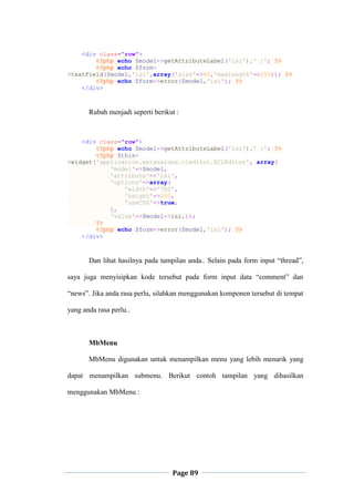 Page 89
<div class="row">
<?php echo $model->getAttributeLabel('isi').' :'; ?>
<?php echo $form-
>textField($model,'isi',array('size'=>60,'maxlength'=>255)); ?>
<?php echo $form->error($model,'isi'); ?>
</div>
Rubah menjadi seperti berikut :
<div class="row">
<?php echo $model->getAttributeLabel('isi').' :'; ?>
<?php $this-
>widget('application.extensions.cleditor.ECLEditor', array(
'model'=>$model,
'attribute'=>'isi',
'options'=>array(
'width'=>'700',
'height'=>250,
'useCSS'=>true,
),
'value'=>$model->isi,));
?>
<?php echo $form->error($model,'isi'); ?>
</div>
Dan lihat hasilnya pada tampilan anda.. Selain pada form input “thread”,
saya juga menyisipkan kode tersebut pada form input data “comment” dan
“news”. Jika anda rasa perlu, silahkan menggunakan komponen tersebut di tempat
yang anda rasa perlu..
MbMenu
MbMenu digunakan untuk menampilkan menu yang lebih menarik yang
dapat menampilkan submenu. Berikut contoh tampilan yang dihasilkan
menggunakan MbMenu :
 