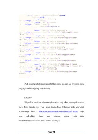 Page 91
$this->widget('ext.mbmenu.MbMenu',array(
'items'=>array(
array('label'=>'Home',
'url'=>array('/site/index')),
array('label'=>'Forum',
'url'=>array('/kategori/index'),
'items'=>$kategoriAll,
),
array('label'=>'Kelola Kategori',
'url'=>array('/kategori/admin'), 'visible'=>Yii::app()->user-
>getLevel()<=2),
array('label'=>'Kelola Thread',
'url'=>array('/thread/admin'), 'visible'=>Yii::app()->user-
>getLevel()<=2),
array('label'=>'Kelola Komentar',
'url'=>array('/comment/admin'), 'visible'=>Yii::app()->user-
>getLevel()<=2),
array('label'=>'Kelola Berita',
'url'=>array('/news/admin'), 'visible'=>Yii::app()->user-
>getLevel()<=2),
array('label'=>'Login',
'url'=>array('/site/login'), 'visible'=>Yii::app()->user-
>isGuest),
array('label'=>'Register',
'url'=>array('/user/create'), 'visible'=>Yii::app()->user-
>isGuest),
array('label'=>'Profile ('.Yii::app()->user-
>name.')', 'url'=>array('/user/view','id'=>Yii::app()->user->id),
'visible'=>!Yii::app()->user->isGuest),
array('label'=>'Logout',
'url'=>array('/site/logout'), 'visible'=>!Yii::app()->user-
>isGuest)
),
));
Pada kode tersebut saya menambahkan menu lain dan ada beberapa menu
yang saya ambil langsung dari database.
S3slider
Digunakan untuk membuat tampilan slide yang akan menampilkan slide
show foto beserta text yang akan ditampilkan. Silahkan anda download
extensionnya disini : http://www.yiiframework.com/extension/s3slider/. Saya
akan meletakkan slider pada halaman utama, yaitu pada
“protected/views/site/index.php”. Berikut kodenya :
 