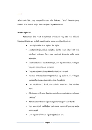 Page 93
}
Ada sebuah SQL yang mengambi semua nilai dari tabel “news” dan data yang
diambil akan dibatasi hanya lima data pada CsqlDataProvider..
Beresin Aplikasi..
Sebelumnya kita sudah menentukan spesifikasi yang ada pada aplikasi
kita, mari kita review apakah sudah tercapai semua spesifikasi tersebut :
 User dapat melakukan register dan login
 Jika belum login, semua orang bisa melihat forum tetapi tidak bisa
membuat postingan baru atau membuat komentar pada suatu
postingan
 Jika telah berhasil melakukan login, user dapat membuat postingan
baru dan menambahkan komentar
 Tiap postingan dikelompokkan berdasarkan kategori
 Halaman pertama akan memperlihatkan top member, list postingan
user dan berita(news) yang diposting oleh admin
 User terdiri dari 3 level yaitu Admin, moderator, dan Member
biasa
 Admin dan moderator dapat menambah, mengedit, dan menghapus
“posting”
 Admin dan moderator dapat mengelola “kategori” dan “berita”
 User yang telah melakukan login dapat memberi komentar pada
suatu thread
 User dapat memberikan reputasi pada user lain
 