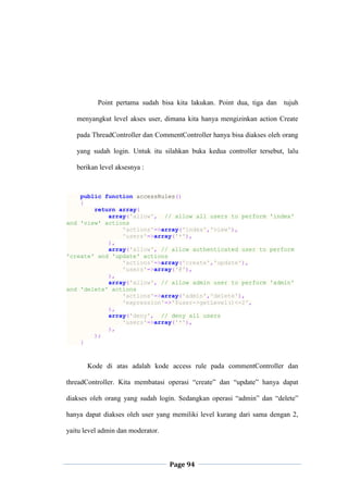 Page 94
Point pertama sudah bisa kita lakukan. Point dua, tiga dan tujuh
menyangkut level akses user, dimana kita hanya mengizinkan action Create
pada ThreadController dan CommentController hanya bisa diakses oleh orang
yang sudah login. Untuk itu silahkan buka kedua controller tersebut, lalu
berikan level aksesnya :
public function accessRules()
{
return array(
array('allow', // allow all users to perform 'index'
and 'view' actions
'actions'=>array('index','view'),
'users'=>array('*'),
),
array('allow', // allow authenticated user to perform
'create' and 'update' actions
'actions'=>array('create','update'),
'users'=>array('@'),
),
array('allow', // allow admin user to perform 'admin'
and 'delete' actions
'actions'=>array('admin','delete'),
'expression'=>'$user->getLevel()<=2',
),
array('deny', // deny all users
'users'=>array('*'),
),
);
}
Kode di atas adalah kode access rule pada commentController dan
threadController. Kita membatasi operasi “create” dan “update” hanya dapat
diakses oleh orang yang sudah login. Sedangkan operasi “admin” dan “delete”
hanya dapat diakses oleh user yang memiliki level kurang dari sama dengan 2,
yaitu level admin dan moderator.
 