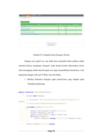 Page 96
Gambar 30. Tampilan Suatu Kategori Thread
Dengan cara seperti itu, user tidak akan menyadari kalau aplikasi sudah
meminta dirinya menginput “kategori” pada thread tersebut dikarenakan sistem
akan menangkap sendiri thread tempat user ingin menambahkan thread baru. Lalu
bagaimana dengan code nya?? Okeh, mari kita bahas..
1. Berikan Parameter Kategori pada actionCreate yang terdapat pada
ThreadController.php
public function actionCreate($id)
{
$model=new Thread;
// Uncomment the following line if AJAX validation is
needed
// $this->performAjaxValidation($model);
if(isset($_POST['Thread']))
{
$model->attributes=$_POST['Thread'];
$model->kategori_id=$id;
$model->user_id=Yii::app()->user->id;
if($model->save())
$this->redirect(array('view','id'=>$model->id));
}
$this->render('create',array(
 