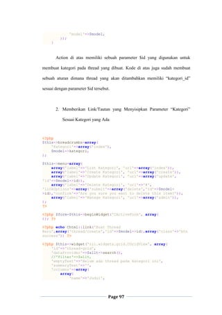 Page 97
'model'=>$model,
));
}
Action di atas memiliki sebuah parameter $id yang digunakan untuk
membuat kategori pada thread yang dibuat. Kode di atas juga sudah membuat
sebuah aturan dimana thread yang akan ditambahkan memiliki “kategori_id”
sesuai dengan parameter $id tersebut.
2. Memberikan Link/Tautan yang Menyisipkan Parameter “Kategori”
Sesuai Kategori yang Ada
<?php
$this->breadcrumbs=array(
'Kategori'=>array('index'),
$model->kategori,
);
$this->menu=array(
array('label'=>'List Kategori', 'url'=>array('index')),
array('label'=>'Create Kategori', 'url'=>array('create')),
array('label'=>'Update Kategori', 'url'=>array('update',
'id'=>$model->id)),
array('label'=>'Delete Kategori', 'url'=>'#',
'linkOptions'=>array('submit'=>array('delete','id'=>$model-
>id),'confirm'=>'Are you sure you want to delete this item?')),
array('label'=>'Manage Kategori', 'url'=>array('admin')),
);
?>
<?php $form=$this->beginWidget('CActiveForm', array(
)); ?>
<?php echo Chtml::link('Buat Thread
Baru',array('thread/create','id'=>$model->id),array('class'=>'btn
success')) ?>
<?php $this->widget('zii.widgets.grid.CGridView', array(
'id'=>'thread-grid',
'dataProvider'=>$allt->search(),
//'filter'=>$allt,
'emptyText'=>'Belum ada thread pada kategori ini',
'summaryText'=>'',
'columns'=>array(
array(
'name'=>'Judul',
 