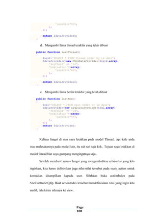 Page
100
'pageSize'=>5,
),
));
return $dataProvider5;
}
d. Mengambil lima thread terakhir yang telah dibuat
public function lastThread()
{
$sql2='SELECT * FROM thread order by id desc';
$dataProvider2=new CSqlDataProvider($sql2,array(
'keyField' => 'id',
'pagination'=>array(
'pageSize'=>5,
),
));
return $dataProvider2;
}
e. Mengambil lima berita terakhir yang telah dibuat
public function lastNew()
{
$sql='SELECT * FROM news order by id desc';
$dataProvider=new CSqlDataProvider($sql,array(
'keyField' => 'id',
'pagination'=>array(
'pageSize'=>5,
),
));
return $dataProvider;
}
Kelima fungsi di atas saya letakkan pada model Thread, tapi kalo anda
mau meletakannya pada model lain, itu sah sah saja kok.. Tujuan saya letakkan di
model thread biar saya gampang mengingatnya saja..
Setelah membuat semua fungsi yang mengembalikan nilai-nilai yang kita
inginkan, kita harus definisikan juga nilai-nilai tersebut pada suatu action untuk
kemudian ditampilkan kepada user. Silahkan buka actionIndex pada
SiteController.php. Buat actionIndex tersebut mendefinisikan nilai yang ingin kita
ambil, lalu kirim nilainya ke view.
 