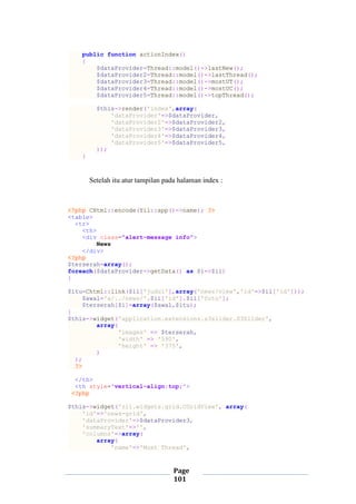 Page
101
public function actionIndex()
{
$dataProvider=Thread::model()->lastNew();
$dataProvider2=Thread::model()->lastThread();
$dataProvider3=Thread::model()->mostUT();
$dataProvider4=Thread::model()->mostUC();
$dataProvider5=Thread::model()->topThread();
$this->render('index',array(
'dataProvider'=>$dataProvider,
'dataProvider2'=>$dataProvider2,
'dataProvider3'=>$dataProvider3,
'dataProvider4'=>$dataProvider4,
'dataProvider5'=>$dataProvider5,
));
}
Setelah itu atur tampilan pada halaman index :
<?php CHtml::encode(Yii::app()->name); ?>
<table>
<tr>
<th>
<div class="alert-message info">
News
</div>
<?php
$terserah=array();
foreach($dataProvider->getData() as $i=>$ii)
{
$itu=Chtml::link($ii['judul'],array('news/view','id'=>$ii['id']));
$awal='a/../news/'.$ii['id'].$ii['foto'];
$terserah[$i]=array($awal,$itu);
}
$this->widget('application.extensions.s3slider.S3Slider',
array(
'images' => $terserah,
'width' => '590',
'height' => '375',
)
);
?>
</th>
<th style='vertical-align:top;'>
<?php
$this->widget('zii.widgets.grid.CGridView', array(
'id'=>'news-grid',
'dataProvider'=>$dataProvider3,
'summaryText'=>'',
'columns'=>array(
array(
'name'=>'Most Thread',
 