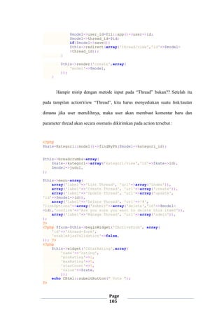 Page
105
$model->user_id=Yii::app()->user->id;
$model->thread_id=$id;
if($model->save())
$this->redirect(array('thread/view','id'=>$model-
>thread_id));
}
$this->render('create',array(
'model'=>$model,
));
}
Hampir mirip dengan metode input pada “Thread” bukan?? Setelah itu
pada tampilan actionView “Thread”, kita harus menyediakan suatu link/tautan
dimana jika user memilihnya, maka user akan membuat komentar baru dan
parameter thread akan secara otomatis dikirimkan pada action tersebut :
<?php
$kate=Kategori::model()->findByPk($model->kategori_id);
$this->breadcrumbs=array(
$kate->kategori=>array('kategori/view','id'=>$kate->id),
$model->judul,
);
$this->menu=array(
array('label'=>'List Thread', 'url'=>array('index')),
array('label'=>'Create Thread', 'url'=>array('create')),
array('label'=>'Update Thread', 'url'=>array('update',
'id'=>$model->id)),
array('label'=>'Delete Thread', 'url'=>'#',
'linkOptions'=>array('submit'=>array('delete','id'=>$model-
>id),'confirm'=>'Are you sure you want to delete this item?')),
array('label'=>'Manage Thread', 'url'=>array('admin')),
);
?>
<?php $form=$this->beginWidget('CActiveForm', array(
'id'=>'thread-form',
'enableAjaxValidation'=>false,
)); ?>
<?php
$this->widget('CStarRating',array(
'name'=>'rating',
'minRating'=>1,
'maxRating'=>5,
'starCount'=>5,
'value'=>$rate,
));
echo CHtml::submitButton(" Vote ");
?>
 