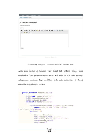 Page
108
Gambar 33. Tampilan Halaman Membuat Komentar Baru
Anda juga melihat di halaman view thread tadi terdapat tombol untuk
memberikan “rate” pada suatu thread bukan? Yah, tentu itu akan dapat berfungsi
sebagaimana mestinya. Tapi modifikasi kode pada actionView di Thread
controller menjadi seperti berikut :
public function actionView($id)
{
$allt=new Comment('search');
$allt->unsetAttributes();
$allt->thread_id=$id;
if(isset($_POST['rating']))
{
$udah=Threadstar::model()->countByAttributes(
array('user_id'=>Yii::app()->user-
>id,'thread_id'=>$id));
if($udah==0)
{
$itu=new Threadstar;
$itu->nilai=$_POST['rating'];
$itu->user_id=Yii::app()->user->id;
$itu->thread_id=$id;
$itu->save();
 