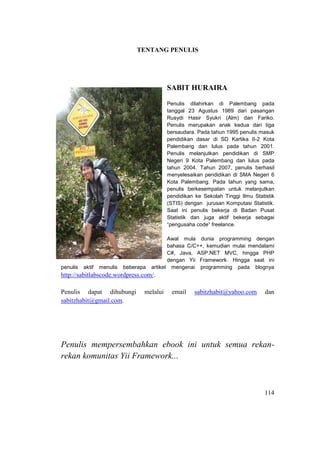 114
TENTANG PENULIS
SABIT HURAIRA
Penulis dilahirkan di Palembang pada
tanggal 23 Agustus 1989 dari pasangan
Rusydi Hasir Syukri (Alm) dan Fariko.
Penulis merupakan anak kedua dari tiga
bersaudara. Pada tahun 1995 penulis masuk
pendidikan dasar di SD Kartika II-2 Kota
Palembang dan lulus pada tahun 2001.
Penulis melanjutkan pendidikan di SMP
Negeri 9 Kota Palembang dan lulus pada
tahun 2004. Tahun 2007, penulis berhasil
menyelesaikan pendidikan di SMA Negeri 6
Kota Palembang. Pada tahun yang sama,
penulis berkesempatan untuk melanjutkan
pendidikan ke Sekolah Tinggi Ilmu Statistik
(STIS) dengan jurusan Komputasi Statistik.
Saat ini penulis bekerja di Badan Pusat
Statistik dan juga aktif bekerja sebagai
“pengusaha code” freelance.
Awal mula dunia programming dengan
bahasa C/C++, kemudian mulai mendalami
C#, Java, ASP.NET MVC, hingga PHP
dengan Yii Framework. Hingga saat ini
penulis aktif menulis beberapa artikel mengenai programming pada blognya
http://sabitlabscode.wordpress.com/.
Penulis dapat dihubungi melalui email sabitzhabit@yahoo.com dan
sabitzhabit@gmail.com.
Penulis mempersembahkan ebook ini untuk semua rekan-
rekan komunitas Yii Framework...
 