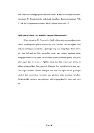 Page 4
anda dapat mulai mempelajarinya terlebih dahulu.. Karena akan sangat sulit untuk
memahami Yii Framework jika anda tidak memahami dasar pemrograman PHP,
HTML dan pengoperasian database.. Okeh, Selamat menikmati.. 
Aplikasi seperti apa yang akan kita bangun dalam ebook ini??
Selain mengupas Yii Framework, ebook ini juga akan memaparkan sebuah
contoh pembangunan aplikasi web secara real. Sebelum kita melangkah lebih
jauh, saya akan jelaskan aplikasi seperti apa yang akan kita pelajari dalam ebook
ini. Yah, kali-kali aja bisa menambah minat anda sebagai pembaca untuk
mengupas tuntas isi dari ebook ini setelah tau sedikit gambaran aplikasi yang akan
kita bangun dari ebook ini… Aplikasi yang akan kita pelajari dari ebook ini
adalah sebuah aplikasi forum yang di dalamnya akan terjadi interaksi antar user.
User dapat membuat sebuah postingan dan user lain dapat melihat postingan
tersebut dan memberikan komentar atau penilaian pada postingan tersebut..
Berikut sedikit gambaran screenshot dari aplikasi yang akan kita bahas pada buku
ini :
 