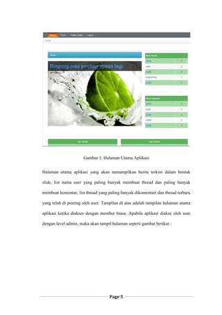 Page 5
Gambar 1. Halaman Utama Aplikasi
Halaman utama aplikasi yang akan menampilkan berita terkini dalam bentuk
slide, list nama user yang paling banyak membuat thread dan paling banyak
membuat komentar, list thread yang paling banyak dikomentari dan thread terbaru
yang telah di posting oleh user. Tampilan di atas adalah tampilan halaman utama
aplikasi ketika diakses dengan member biasa. Apabila aplikasi diakse oleh user
dengan level admin, maka akan tampil halaman seperti gambar berikut :
 
