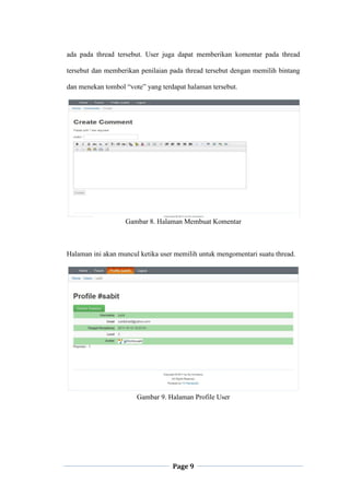 Page 9
ada pada thread tersebut. User juga dapat memberikan komentar pada thread
tersebut dan memberikan penilaian pada thread tersebut dengan memilih bintang
dan menekan tombol “vote” yang terdapat halaman tersebut.
Gambar 8. Halaman Membuat Komentar
Halaman ini akan muncul ketika user memilih untuk mengomentari suatu thread.
Gambar 9. Halaman Profile User
 