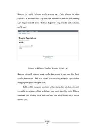 Page
10
Halaman ini adalah halaman profile seorang user. Pada halaman ini akan
diperlihatkan informasi user. Tiap user dapat memberikan penilaian pada seorang
user dengan memilih menu “Berikan Reputasi” yang tersedia pada halaman
profile user.
Gambar 10. Halaman Memberi Reputasi Kepada User
Halaman ini adalah halaman untuk memberikan reputasi kepada user. Kita dapat
memberikan reputasi “Bad” atau “Good”, dimana setiap pemberian reputasi akan
mempengaruhi penilaian kepada user.
Itulah sedikit mengenai gambaran aplikasi yang akan kita buat. Aplikasi
itu sendiri merupakan aplikasi sederhana yang masih jauh jika ingin dibilang
kompleks, jadi peluang untuk anda berkreasi dan mengembangkannya sangat
terbuka lebar..
 