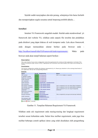 Page 14
Setelah sudah menyiapkan alat-alat perang, selanjutnya kita harus berlatih
dan mempersiapkan segala sesuatau untuk berperang terlebih dahulu…
Installasi
Instalasi Yii Framework sangatlah mudah. Setelah anda mendownload yii
framework dari website Yii, silahkan anda unpack file tersebut dan pindahkan
pada direktori yang dapat diakses di web komputer anda. Lalu akses framework
anda dengan memasukkan alamat berikut pada browser anda :
http://localhost/namaFolderYiiFrameworkAnda/requirements/. Maka pada
browser anda akan tampil halaman seperti berikut :
Gambar 11. Tampilan Halaman Requirement Yii Framework
Silahkan anda cek requirement anda masing-masing dan lengkapi requirement
tersebut sesuai kebutuhan anda. Selain bisa melihat requirement, anda juga bisa
melihat beberapa contoh aplikasi demo yang telah disediakan oleh pengembang
 