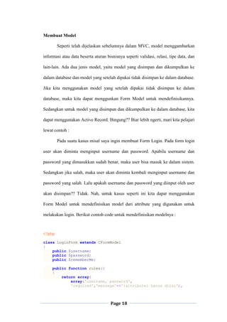 Page 18
Membuat Model
Seperti telah dijelaskan sebelumnya dalam MVC, model menggambarkan
informasi atau data beserta aturan bisnisnya seperti validasi, relasi, tipe data, dan
lain-lain. Ada dua jenis model, yaitu model yang disimpan dan dikumpulkan ke
dalam database dan model yang setelah dipakai tidak disimpan ke dalam database.
Jika kita menggunakan model yang setelah dipakai tidak disimpan ke dalam
database, maka kita dapat menggunkan Form Model untuk mendefinisikannya.
Sedangkan untuk model yang disimpan dan dikumpulkan ke dalam database, kita
dapat menggunakan Active Record. Bingung?? Biar lebih ngerti, mari kita pelajari
lewat contoh :
Pada suatu kasus misal saya ingin membuat Form Login. Pada form login
user akan diminta menginput username dan password. Apabila username dan
password yang dimasukkan sudah benar, maka user bisa masuk ke dalam sistem.
Sedangkan jika salah, maka user akan diminta kembali menginput username dan
password yang salah. Lalu apakah username dan password yang diinput oleh user
akan disimpan?? Tidak. Nah, untuk kasus seperti ini kita dapat menggunakan
Form Model untuk mendefinisikan model dari attribute yang digunakan untuk
melakukan login. Berikut contoh code untuk mendefinisikan modelnya :
<?php
class LoginForm extends CFormModel
{
public $username;
public $password;
public $rememberMe;
public function rules()
{
return array(
array('username, password',
'required','message'=>'{attribute} harus diisi'),
 