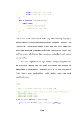 Page 19
array('rememberMe', 'boolean'),
array('password', 'authenticate'),
);
}
public function attributeLabels()
{
return array(
'username'=>'Username',
'password'=>'Password',
'rememberMe'=>'Ingat Saya',
);
}
}
Code di atas adalah contoh sebuah model yang tidak terhubung langsung ke
database. Disana kita mendefinisikan variabel public “username”,”password”, dan
“rememberMe”. Selain mendefinisikan variabel pada suatu model, model juga
mengizinkan kita untuk menetapkan validasi pada masing-masing variabel yang
telah kita gunakan tadi. Kita juga dapat menentukan attributeLabel untuk masing-
masing variabel.
Pada kasus yang berbeda, saya ingin membuat form yang menginput nama
dan alamat user. Dimana nama dan alamat user tersebut akan disimpan dan
dikumpulkan ke dalam database. Untuk kasus seperti ini kita dapat menggunakan
Active Record untuk mendefinisikan model. Berikut contoh code untuk
mendefinisikannya :
<?php
/**
* This is the model class for table "mahasiswa".
*
* The followings are the available columns in table 'mahasiswa':
* @property integer $id
* @property string $nama
* @property string $alamat
*/
class Mahasiswa extends CActiveRecord
{
public static function model($className=__CLASS__)
 