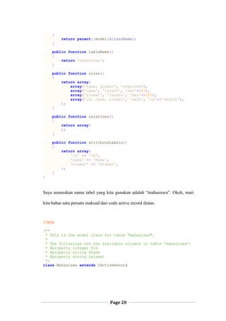 Page 20
{
return parent::model($className);
}
public function tableName()
{
return 'mahasiswa';
}
public function rules()
{
return array(
array('nama, alamat', 'required'),
array('nama', 'length', 'max'=>60),
array('alamat', 'length', 'max'=>200),
array('id, nama, alamat', 'safe', 'on'=>'search'),
);
}
public function relations()
{
return array(
);
}
public function attributeLabels()
{
return array(
'id' => 'ID',
'nama' => 'Nama',
'alamat' => 'Alamat',
);
}
}
Saya asumsikan nama tabel yang kita gunakan adalah “mahasiswa”. Okeh, mari
kita bahas satu persatu maksud dari code active record diatas.
<?php
/**
* This is the model class for table "mahasiswa".
*
* The followings are the available columns in table 'mahasiswa':
* @property integer $id
* @property string $nama
* @property string $alamat
*/
class Mahasiswa extends CActiveRecord
 