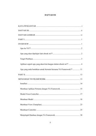 ii
DAFTAR ISI
KATA PENGANTAR ............................................................................................. i
DAFTAR ISI........................................................................................................... ii
DAFTAR GAMBAR ............................................................................................. vi
PART I.................................................................................................................... 1
OVERVIEW ........................................................................................................... 1
Apa itu Yii?? ....................................................................................................... 2
Apa yang akan dipelajari dari ebook ini??.......................................................... 2
Target Pembaca................................................................................................... 3
Aplikasi seperti apa yang akan kita bangun dalam ebook ini?? ......................... 4
Apa yang anda butuhkan untuk bermain bersama Yii Framework?? ............... 11
PART II................................................................................................................. 13
MENJAMAH YII FRAMEWORK ...................................................................... 13
Installasi ............................................................................................................ 14
Membuat Aplikasi Pertama dengan Yii Framework......................................... 15
Model-View-Controller..................................................................................... 17
Membuat Model................................................................................................ 18
Membuat View (Tampilan)............................................................................... 23
Membuat Controller.......................................................................................... 25
Menjelajah Database dengan Yii Framework................................................... 30
 