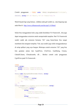 Page 24
Contoh penggunaan : <?php echo CHtml::dropDownList('listname',
$select, array('M' => 'Male', 'F' => 'Female')); ?>
Masih banyak lagi yang lainnya.. silahkan anda gali sendiri ya.. atau langsung saja
anda lihat di : http://www.yiiframework.com/doc/api/1.1/CHtml/
Selain bisa menggunakan kelas yang sudah disediakan Yii Framework , kita juga
dapat menggunakan extension untuk memperindah tampilan. Dari Yii Framework
sendiri sudah ada extension bernama “Zii” yang benar-benar bisa sangat
membantu kita mengatur tampilan. Yah, saya sendiri juga selalu menggunakannya
di setiap aplikasi yang saya bangun. Beberapa contoh extension “Zii” yang bisa
kita gunakan antara lain CgridView, ClistView, CjuiDialog, Cmenu,
CdetailColumn, Cbreadcrumbs, dll…. Berikut contoh code penggunaan
CgridView pada Yii Framework :
<?php
$haha=array(
array('id'=>1, 'nama'=>'Joko'),
array('id'=>2, 'nama'=>'Toloi'),
);
$hasil=new CArrayDataProvider($haha, array(
'id'=>'id',
'sort'=>array(
'attributes'=>array(
'id', 'nama',
),
),
));
$this->widget('zii.widgets.grid.CGridView', array(
'dataProvider'=>$hasil,
'columns'=>array(
array(
'name'=>'Identitas',
'value'=>'$data["id"]',
),
array(
'name'=>'Nama',
 