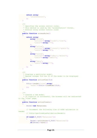 Page 26
return array(
'accessControl',
);
}
/**
* Specifies the access control rules.
* This method is used by the 'accessControl' filter.
* @return array access control rules
*/
public function accessRules()
{
return array(
array('allow',
'actions'=>array('index','view'),
'users'=>array('*'),
),
array('allow',
'actions'=>array('create','update'),
'users'=>array('@'),
),
array('allow',
'actions'=>array('admin','delete'),
'users'=>array('admin'),
),
array('deny',
'users'=>array('*'),
),
);
}
/**
* Displays a particular model.
* @param integer $id the ID of the model to be displayed
*/
public function actionView($id)
{
$this->render('view',array(
'model'=>$this->loadModel($id),
));
}
/**
* Creates a new model.
* If creation is successful, the browser will be redirected
to the 'view' page.
*/
public function actionCreate()
{
$model=new Mahasiswa;
// Uncomment the following line if AJAX validation is
needed
// $this->performAjaxValidation($model);
if(isset($_POST['Mahasiswa']))
{
$model->attributes=$_POST['Mahasiswa'];
if($model->save())
 