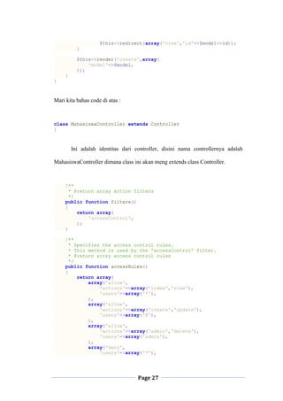 Page 27
$this->redirect(array('view','id'=>$model->id));
}
$this->render('create',array(
'model'=>$model,
));
}
}
Mari kita bahas code di atas :
class MahasiswaController extends Controller
{
Ini adalah identitas dari controller, disini nama controllernya adalah
MahasiswaController dimana class ini akan meng extends class Controller.
/**
* @return array action filters
*/
public function filters()
{
return array(
'accessControl',
);
}
/**
* Specifies the access control rules.
* This method is used by the 'accessControl' filter.
* @return array access control rules
*/
public function accessRules()
{
return array(
array('allow',
'actions'=>array('index','view'),
'users'=>array('*'),
),
array('allow',
'actions'=>array('create','update'),
'users'=>array('@'),
),
array('allow',
'actions'=>array('admin','delete'),
'users'=>array('admin'),
),
array('deny',
'users'=>array('*'),
 