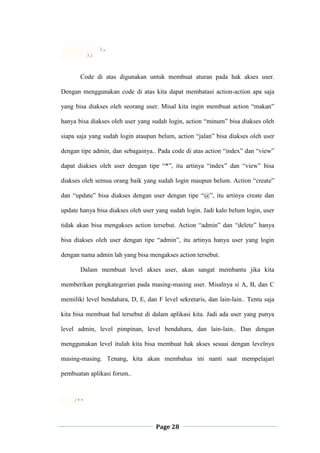 Page 28
),
);
Code di atas digunakan untuk membuat aturan pada hak akses user.
Dengan menggunakan code di atas kita dapat membatasi action-action apa saja
yang bisa diakses oleh seorang user. Misal kita ingin membuat action “makan”
hanya bisa diakses oleh user yang sudah login, action “minum” bisa diakses oleh
siapa saja yang sudah login ataupun belum, action “jalan” bisa diakses oleh user
dengan tipe admin, dan sebagainya.. Pada code di atas action “index” dan “view”
dapat diakses oleh user dengan tipe “*”, itu artinya “index” dan “view” bisa
diakses oleh semua orang baik yang sudah login maupun belum. Action “create”
dan “update” bisa diakses dengan user dengan tipe “@”, itu artinya create dan
update hanya bisa diakses oleh user yang sudah login. Jadi kalo belum login, user
tidak akan bisa mengakses action tersebut. Action “admin” dan “delete” hanya
bisa diakses oleh user dengan tipe “admin”, itu artinya hanya user yang login
dengan nama admin lah yang bisa mengakses action tersebut.
Dalam membuat level akses user, akan sangat membantu jika kita
memberikan pengkategorian pada masing-masing user. Misalnya si A, B, dan C
memiliki level bendahara, D, E, dan F level sekretaris, dan lain-lain.. Tentu saja
kita bisa membuat hal tersebut di dalam aplikasi kita. Jadi ada user yang punya
level admin, level pimpinan, level bendahara, dan lain-lain.. Dan dengan
menggunakan level itulah kita bisa membuat hak akses sesuai dengan levelnya
masing-masing. Tenang, kita akan membahas ini nanti saat mempelajari
pembuatan aplikasi forum..
/**
 