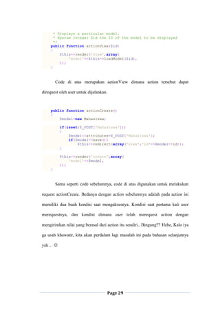 Page 29
* Displays a particular model.
* @param integer $id the ID of the model to be displayed
*/
public function actionView($id)
{
$this->render('view',array(
'model'=>$this->loadModel($id),
));
}
Code di atas merupakan actionView dimana action tersebut dapat
direquest oleh user untuk dijalankan.
public function actionCreate()
{
$model=new Mahasiswa;
if(isset($_POST['Mahasiswa']))
{
$model->attributes=$_POST['Mahasiswa'];
if($model->save())
$this->redirect(array('view','id'=>$model->id));
}
$this->render('create',array(
'model'=>$model,
));
}
Sama seperti code sebelumnya, code di atas digunakan untuk melakukan
request actionCreate. Bedanya dengan action sebelumnya adalah pada action ini
memiliki dua buah kondisi saat mengaksesnya. Kondisi saat pertama kali user
merequestnya, dan kondisi dimana user telah merequest action dengan
mengirimkan nilai yang berasal dari action itu sendiri.. Bingung?? Hehe, Kalo iya
ga usah khawatir, kita akan perdalam lagi masalah ini pada bahasan selanjutnya
yak… 
 