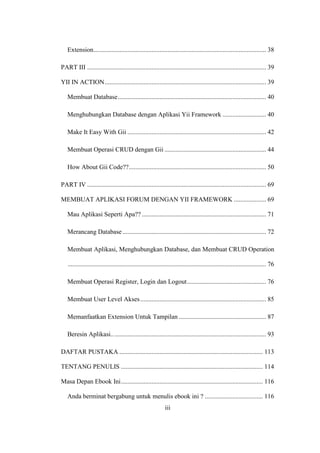 iii
Extension........................................................................................................... 38
PART III ............................................................................................................... 39
YII IN ACTION.................................................................................................... 39
Membuat Database............................................................................................ 40
Menghubungkan Database dengan Aplikasi Yii Framework ........................... 40
Make It Easy With Gii ...................................................................................... 42
Membuat Operasi CRUD dengan Gii ............................................................... 44
How About Gii Code??..................................................................................... 50
PART IV ............................................................................................................... 69
MEMBUAT APLIKASI FORUM DENGAN YII FRAMEWORK .................... 69
Mau Aplikasi Seperti Apa?? ............................................................................. 71
Merancang Database ......................................................................................... 72
Membuat Aplikasi, Menghubungkan Database, dan Membuat CRUD Operation
........................................................................................................................... 76
Membuat Operasi Register, Login dan Logout................................................. 76
Membuat User Level Akses.............................................................................. 85
Memanfaatkan Extension Untuk Tampilan ...................................................... 87
Beresin Aplikasi................................................................................................ 93
DAFTAR PUSTAKA ......................................................................................... 113
TENTANG PENULIS ........................................................................................ 114
Masa Depan Ebook Ini........................................................................................ 116
Anda berminat bergabung untuk menulis ebook ini ? .................................... 116
 