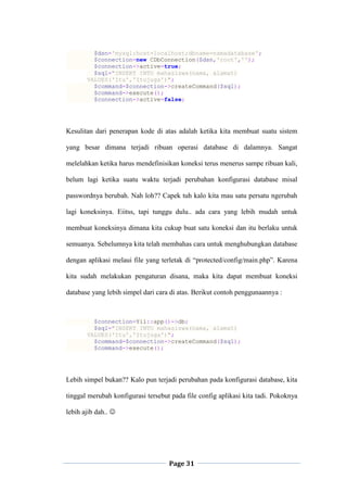 Page 31
$dsn='mysql:host=localhost;dbname=namadatabase';
$connection=new CDbConnection($dsn,'root','');
$connection->active=true;
$sql="INSERT INTO mahasiswa(nama, alamat)
VALUES('Itu','Itujuga')";
$command=$connection->createCommand($sql);
$command->execute();
$connection->active=false;
Kesulitan dari penerapan kode di atas adalah ketika kita membuat suatu sistem
yang besar dimana terjadi ribuan operasi database di dalamnya. Sangat
melelahkan ketika harus mendefinisikan koneksi terus menerus sampe ribuan kali,
belum lagi ketika suatu waktu terjadi perubahan konfigurasi database misal
passwordnya berubah. Nah loh?? Capek tuh kalo kita mau satu persatu ngerubah
lagi koneksinya. Eiitss, tapi tunggu dulu.. ada cara yang lebih mudah untuk
membuat koneksinya dimana kita cukup buat satu koneksi dan itu berlaku untuk
semuanya. Sebelumnya kita telah membahas cara untuk menghubungkan database
dengan aplikasi melaui file yang terletak di “protected/config/main.php”. Karena
kita sudah melakukan pengaturan disana, maka kita dapat membuat koneksi
database yang lebih simpel dari cara di atas. Berikut contoh penggunaannya :
$connection=Yii::app()->db;
$sql="INSERT INTO mahasiswa(nama, alamat)
VALUES('Itu','Itujuga')";
$command=$connection->createCommand($sql);
$command->execute();
Lebih simpel bukan?? Kalo pun terjadi perubahan pada konfigurasi database, kita
tinggal merubah konfigurasi tersebut pada file config aplikasi kita tadi. Pokoknya
lebih ajib dah.. 
 
