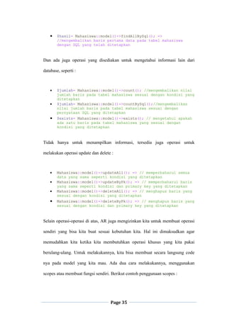 Page 35
 $hasil= Mahasiswa::model()->findAllBySql(); =>
//mengembalikan baris pertama data pada tabel mahasiswa
dengan SQL yang telah ditetapkan
Dan ada juga operasi yang disediakan untuk mengetahui informasi lain dari
database, seperti :
 $jumlah= Mahasiswa::model()->count(); //mengembalikan nilai
jumlah baris pada tabel mahasiswa sesuai dengan kondisi yang
ditetapkan
 $jumlah= Mahasiswa::model()->countBySql();//mengembalikan
nilai jumlah baris pada tabel mahasiswa sesuai dengan
pernyataan SQL yang ditetapkan
 $exists= Mahasiswa::model()->exists(); // mengetahui apakah
ada satu baris pada tabel mahasiswa yang sesuai dengan
kondisi yang ditetapkan
Tidak hanya untuk menampilkan informasi, tersedia juga operasi untuk
melakukan operasi update dan delete :
 Mahasiswa::model()->updateAll(); => // memperbaharui semua
data yang sama seperti kondisi yang ditetapkan
 Mahasiswa::model()->updateByPk(); => // memperbaharui baris
yang sama seperti kondisi dan primary key yang ditetapkan
 Mahasiswa::model()->deleteAll(); => // menghapus baris yang
sesuai dengan kondisi yang ditetapkan
 Mahasiswa::model()->deleteByPk(); => // menghapus baris yang
sesuai dengan kondisi dan primary key yang ditetapkan
Selain operasi-operasi di atas, AR juga mengizinkan kita untuk membuat operasi
sendiri yang bisa kita buat sesuai kebutuhan kita. Hal ini dimaksudkan agar
memudahkan kita ketika kita membutuhkan operasi khusus yang kita pakai
berulang-ulang. Untuk melakukannya, kita bisa membuat secara langsung code
nya pada model yang kita mau. Ada dua cara melakukannya, menggunakan
scopes atau membuat fungsi sendiri. Berikut contoh penggunaan scopes :
 