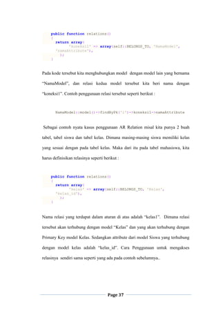 Page 37
public function relations()
{
return array(
'koneksi1' => array(self::BELONGS_TO, 'NamaModel',
'namaAttribute'),
);
}
Pada kode tersebut kita menghubungkan model dengan model lain yang bernama
“NamaModel”, dan relasi kedua model tersebut kita beri nama dengan
“koneksi1”. Contoh penggunaan relasi tersebut seperti berikut :
NamaModel::model()->findByPk('1')->koneksi1->namaAttribute
Sebagai contoh nyata kasus penggunaan AR Relation misal kita punya 2 buah
tabel, tabel siswa dan tabel kelas. Dimana masing-masing siswa memiliki kelas
yang sesuai dengan pada tabel kelas. Maka dari itu pada tabel mahasiswa, kita
harus definisikan relasinya seperti berikut :
public function relations()
{
return array(
'kelas' => array(self::BELONGS_TO, 'Kelas',
'kelas_id'),
);
}
Nama relasi yang terdapat dalam aturan di atas adalah “kelas1”. Dimana relasi
tersebut akan terhubung dengan model “Kelas” dan yang akan terhubung dengan
Primary Key model Kelas. Sedangkan attribute dari model Siswa yang terhubung
dengan model kelas adalah “kelas_id”. Cara Penggunaan untuk mengakses
relasinya sendiri sama seperti yang ada pada contoh sebelumnya..
 