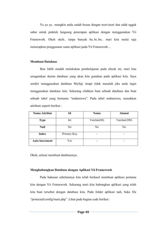 Page 40
Ya ya ya.. mungkin anda sudah bosan dengan teori-teori dan udah nggak
sabar untuk praktek langsung penerapan aplikasi dengan menggunakan Yii
Framework. Okeh okeh.. tanpa banyak ba..bi..bu.. mari kita mulai saja
menerapkan penggunaan suatu aplikasi pada Yii Framework…
Membuat Database
Biar lebih mudah melakukan pembelajaran pada ebook ini, mari kita
seragamkan skema database yang akan kita gunakan pada aplikasi kita. Saya
sendiri menggunakan database MySql, tetapi tidak masalah jika anda ingin
menggunakan database lain. Sekarang silahkan buat sebuah database dan buat
sebuah tabel yang bernama “mahasiswa”. Pada tabel mahasiswa, masukkan
attribute seperti berikut :
Nama Attribut Id Nama Alamat
Type Int Varchar(60) Varchar(200)
Null No No No
Index Primary Key - -
Auto Increment Yes - -
Okeh, selesai membuat databasenya..
Menghubungkan Database dengan Aplikasi Yii Framework
Pada bahasan sebelumnya kita telah berhasil membuat aplikasi pertama
kita dengan Yii Framework. Sekarang mari kita hubungkan aplikasi yang telah
kita buat tersebut dengan database kita. Pada folder aplikasi tadi, buka file
“protected/config/main.php”. Lihat pada bagian code berikut :
 