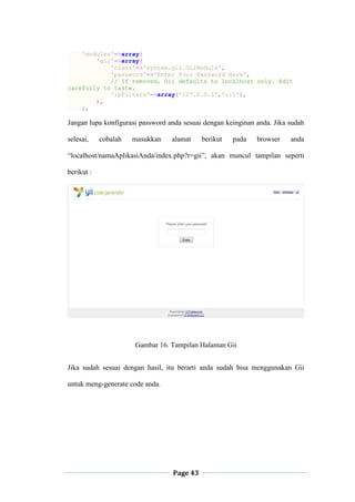 Page 43
'modules'=>array(
'gii'=>array(
'class'=>'system.gii.GiiModule',
'password'=>'Enter Your Password Here',
// If removed, Gii defaults to localhost only. Edit
carefully to taste.
'ipFilters'=>array('127.0.0.1','::1'),
),
),
Jangan lupa konfigurasi password anda sesuai dengan keinginan anda. Jika sudah
selesai, cobalah masukkan alamat berikut pada browser anda
“localhost/namaAplikasiAnda/index.php?r=gii”, akan muncul tampilan seperti
berikut :
Gambar 16. Tampilan Halaman Gii
Jika sudah sesuai dengan hasil, itu berarti anda sudah bisa menggunakan Gii
untuk meng-generate code anda.
 