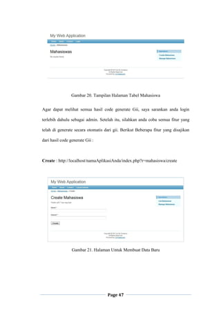 Page 47
Gambar 20. Tampilan Halaman Tabel Mahasiswa
Agar dapat melihat semua hasil code generate Gii, saya sarankan anda login
terlebih dahulu sebagai admin. Setelah itu, silahkan anda coba semua fitur yang
telah di generate secara otomatis dari gii. Berikut Beberapa fitur yang disajikan
dari hasil code generate Gii :
Create : http://localhost/namaAplikasiAnda/index.php?r=mahasiswa/create
Gambar 21. Halaman Untuk Membuat Data Baru
 