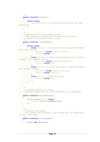 Page 54
*/
public function filters()
{
return array(
'accessControl', // perform access control for CRUD
operations
);
}
/**
* Specifies the access control rules.
* This method is used by the 'accessControl' filter.
* @return array access control rules
*/
public function accessRules()
{
return array(
array('allow', // allow all users to perform 'index'
and 'view' actions
'actions'=>array('index','view'),
'users'=>array('*'),
),
array('allow', // allow authenticated user to perform
'create' and 'update' actions
'actions'=>array('create','update'),
'users'=>array('@'),
),
array('allow', // allow admin user to perform 'admin'
and 'delete' actions
'actions'=>array('admin','delete'),
'users'=>array('admin'),
),
array('deny', // deny all users
'users'=>array('*'),
),
);
}
/**
* Displays a particular model.
* @param integer $id the ID of the model to be displayed
*/
public function actionView($id)
{
$this->render('view',array(
'model'=>$this->loadModel($id),
));
}
/**
* Creates a new model.
* If creation is successful, the browser will be redirected
to the 'view' page.
*/
public function actionCreate()
{
$model=new Mahasiswa;
 