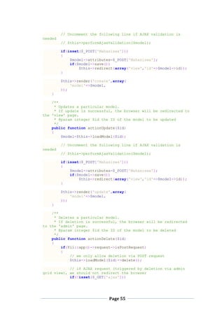Page 55
// Uncomment the following line if AJAX validation is
needed
// $this->performAjaxValidation($model);
if(isset($_POST['Mahasiswa']))
{
$model->attributes=$_POST['Mahasiswa'];
if($model->save())
$this->redirect(array('view','id'=>$model->id));
}
$this->render('create',array(
'model'=>$model,
));
}
/**
* Updates a particular model.
* If update is successful, the browser will be redirected to
the 'view' page.
* @param integer $id the ID of the model to be updated
*/
public function actionUpdate($id)
{
$model=$this->loadModel($id);
// Uncomment the following line if AJAX validation is
needed
// $this->performAjaxValidation($model);
if(isset($_POST['Mahasiswa']))
{
$model->attributes=$_POST['Mahasiswa'];
if($model->save())
$this->redirect(array('view','id'=>$model->id));
}
$this->render('update',array(
'model'=>$model,
));
}
/**
* Deletes a particular model.
* If deletion is successful, the browser will be redirected
to the 'admin' page.
* @param integer $id the ID of the model to be deleted
*/
public function actionDelete($id)
{
if(Yii::app()->request->isPostRequest)
{
// we only allow deletion via POST request
$this->loadModel($id)->delete();
// if AJAX request (triggered by deletion via admin
grid view), we should not redirect the browser
if(!isset($_GET['ajax']))
 