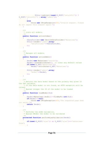 Page 56
$this->redirect(isset($_POST['returnUrl']) ?
$_POST['returnUrl'] : array('admin'));
}
else
throw new CHttpException(400,'Invalid request. Please
do not repeat this request again.');
}
/**
* Lists all models.
*/
public function actionIndex()
{
$dataProvider=new CActiveDataProvider('Mahasiswa');
$this->render('index',array(
'dataProvider'=>$dataProvider,
));
}
/**
* Manages all models.
*/
public function actionAdmin()
{
$model=new Mahasiswa('search');
$model->unsetAttributes(); // clear any default values
if(isset($_GET['Mahasiswa']))
$model->attributes=$_GET['Mahasiswa'];
$this->render('admin',array(
'model'=>$model,
));
}
/**
* Returns the data model based on the primary key given in
the GET variable.
* If the data model is not found, an HTTP exception will be
raised.
* @param integer the ID of the model to be loaded
*/
public function loadModel($id)
{
$model=Mahasiswa::model()->findByPk((int)$id);
if($model===null)
throw new CHttpException(404,'The requested page does
not exist.');
return $model;
}
/**
* Performs the AJAX validation.
* @param CModel the model to be validated
*/
protected function performAjaxValidation($model)
{
if(isset($_POST['ajax']) && $_POST['ajax']==='mahasiswa-
form')
{
 