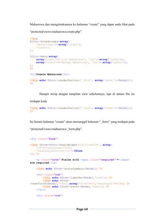 Page 60
Mahasiswa dan mengirimkannya ke halaman “create” yang dapat anda lihat pada
“protected/views/mahasiswa/create.php”.
<?php
$this->breadcrumbs=array(
'Mahasiswas'=>array('index'),
'Create',
);
$this->menu=array(
array('label'=>'List Mahasiswa', 'url'=>array('index')),
array('label'=>'Manage Mahasiswa', 'url'=>array('admin')),
);
?>
<h1>Create Mahasiswa</h1>
<?php echo $this->renderPartial('_form', array('model'=>$model));
?>
Hampir mirip dengan tampilan view sebelumnya, tapi di dalam file ini
terdapat kode
<?php echo $this->renderPartial('_form', array('model'=>$model));
?>
Ini berarti halaman “create” akan memanggil halaman “_form” yang terdapat pada
“protected/views/mahasiswa/_form.php”.
<div class="form">
<?php $form=$this->beginWidget('CActiveForm', array(
'id'=>'mahasiswa-form',
'enableAjaxValidation'=>false,
)); ?>
<p class="note">Fields with <span class="required">*</span>
are required.</p>
<?php echo $form->errorSummary($model); ?>
<div class="row">
<?php echo $form->labelEx($model,'nama'); ?>
<?php echo $form-
>textField($model,'nama',array('size'=>60,'maxlength'=>60)); ?>
<?php echo $form->error($model,'nama'); ?>
</div>
<div class="row">
 