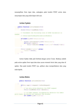 Page 62
menampilkan form input data, sedangkan pada kondisi POST action akan
menyimpan data yang telah diiput oleh user.
Action Update
public function actionUpdate($id)
{
$model=$this->loadModel($id);
// Uncomment the following line if AJAX validation is
needed
// $this->performAjaxValidation($model);
if(isset($_POST['Mahasiswa']))
{
$model->attributes=$_POST['Mahasiswa'];
if($model->save())
$this->redirect(array('view','id'=>$model->id));
}
$this->render('update',array(
'model'=>$model,
));
}
Action Update tidak jauh berbeda dengan action Create. Bedanya adalah
pada action update form input data akan secara otomatis berisi data yang akan di
update. Dan pada kondisi POST nya, aplikasi akan memperbaharui data yang
telah dipilih.
Action Delete
public function actionDelete($id)
{
if(Yii::app()->request->isPostRequest)
{
// we only allow deletion via POST request
$this->loadModel($id)->delete();
// if AJAX request (triggered by deletion via admin
grid view), we should not redirect the browser
if(!isset($_GET['ajax']))
 