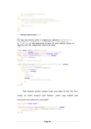 Page 66
$('.search-form').toggle();
return false;
});
$('.search-form form').submit(function(){
$.fn.yiiGridView.update('mahasiswa-grid', {
data: $(this).serialize()
});
return false;
});
");
?>
<h1>Manage Mahasiswas</h1>
<p>
You may optionally enter a comparison operator (<b><</b>,
<b><=</b>, <b>></b>, <b>>=</b>, <b><></b>
or <b>=</b>) at the beginning of each of your search values to
specify how the comparison should be done.
</p>
<?php echo CHtml::link('Advanced
Search','#',array('class'=>'search-button')); ?>
<div class="search-form" style="display:none">
<?php $this->renderPartial('_search',array(
'model'=>$model,
)); ?>
</div><!-- search-form -->
<?php $this->widget('zii.widgets.grid.CGridView', array(
'id'=>'mahasiswa-grid',
'dataProvider'=>$model->search(),
'filter'=>$model,
'columns'=>array(
'id',
'nama',
'alamat',
array(
'class'=>'CButtonColumn',
),
),
)); ?>
Pada tampilan tersebut terdapat toogle yang dapat di hide and show.
Toogle itu sendiri mengacu pada halaman _search yang terdapat pada
“protected/views/mahasiswa/_search.php” :
<div class="wide form">
<?php $form=$this->beginWidget('CActiveForm', array(
'action'=>Yii::app()->createUrl($this->route),
'method'=>'get',
)); ?>
 
