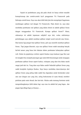Page 70
Sejauh ini pembahasan yang ada pada ebook ini hanya terkait masalah
konsep-konsep dan contoh-contoh kecil penggunaan Yii Framework pada
beberapa contoh kasus. Saya rasa akan lebih baik jika kita mempelajari bagaimana
membangun aplikasi real dengan Yii Framework. Pada ebook ini, saya akan
membahas pembuatan real aplikasi yang dalam ebook ini adalah aplikasi forum
dengan menggunakan Yii Framework. Kenapa aplikasi forum?? Hmm,
sebenarnya ini adalah keputusan subjektif saya kok, walau sebelumnya
pertimbangan saya adalah membuat aplikasi simpel social network atau forum..
Dan karena lagi pengen buat aplikasi forum, jadi saya memilih membuat aplikasi
forum.. Tapi jangan khawatir, saya rasa aplikasi forum sudah mencakup banyak
hal-hal umum yang biasa kita lakukan dalam pembuatan kebanyakan aplikasi
web. Selain itu populernya website seperti Kaskus (saya kaskuser juga lho) saat
ini mungkin bisa menjadi pancingan agar anda lebih bersemangat untuk mengupas
pembuatan aplikasi forum seperti kaskus, walaupun yang akan kita bahas masih
sangat jauh dari itu. Yang akan saya bahas sendiri bukanlah aplikasi forum yang
sudah kompleks layaknya Kaskus. Saya hanya membahas dasar-dasarnya dari
aplikasi forum yang paling tidak sudah bisa digunakan untuk berinteraksi antar
satu user dengan user yang lain, saling berkomentar di suatu thread, memberi
penilaian pada suatu thread, dan lain-lain. Jikalau anda memang berminat untuk
mengembangkannya lebih dalam lagi, saya rasa itu adalah hal yang bagus.. dan
jangan lupa dibagi-bagi ya ilmunya …
 