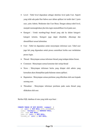 Page 73
 Level : Tabel level digunakan sebagai identitas level pada User. Seperti
yang telah ada pada fitur bahwa user dalam aplikasi ini terdiri dari 3 jenis
user, yaitu Admin, Moderator dan User Biasa. Dengan adanya tabel level,
menjadi memungkinkan jika kita ingin memodifikasi level pada user.
 Kategori : Untuk membagi-bagi thread yang ada ke dalam kategori-
kategori tertentu. Kategori juga dapat ditambah, dikurangi dan
dimodifikasi sesuai kebutuhan.
 User : Tabel ini digunakan untuk menyimpan informasi user. Tabel user
juga lah yang digunakan untuk proses autentikasi ketika user melakukan
proses login.
 Thread : Menyimpan semua informasi thread yang terdapat dalam forum.
 Comment : Menyimpan semua komentar dari setiap thread
 News : Menyimpan informasi berita yang diinput oleh admin yang
kemudian akan ditampilkan pada halaman utama aplikasi.
 Raputation : Menyimpan semua penilaian yang diberikan oleh user kepada
seorang user.
 Threadstar : Menyimpan informasi penilaian pada suatu thread yang
dilakukan oleh user.
Berikut SQL database di atas yang telah saya buat :
CREATE TABLE IF NOT EXISTS `comment` (
`id` int(11) NOT NULL AUTO_INCREMENT,
`judul` varchar(255) DEFAULT NULL,
`isi` text NOT NULL,
`user_id` int(11) NOT NULL,
`thread_id` int(11) NOT NULL,
 