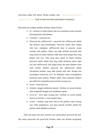 Page 78
yang hanya dapat oleh admin. Disana terdapat code 'expression'=>'$user-
>getLevel()<=1', Kode ini akan kita bahas pada bahasan selanjutnya.
Pada tabel user terdapat attribute-attribute seperti berikut :
 Id = attribute ini tidak diinput oleh user melainkan secara otomatis
akan digenerate oleh database
 Username = username user
 Password dan saltPassword = password dan saltPassword adalah
dua attribute yang berhubungan. Password sendiri akan diinput
oleh user, sedangkan saltPassword akan di generate secara
otomatis oleh aplikasi. Hanya saja pada attribute password, data
yang masuk ke dalam database tidak akan sama dengan data yang
diinput oleh user. Data yang akan masuk ke dalam attribute
password sendiri adalah data yang sudah dienkripsi antara input
user dan saltPassword. Jadi jangan heran jika pada database nanti
anda melihat attribute password dan saltPassword adalah
sekumpulan karakter yang tidak pernah anda tahu. Kenapa kita
menerapkan mekanisme ini?? Ini dilakukan untuk meningkatkan
keamanan pada aplikasi. Bahkan pihak yang mengelola aplikasi
pun tidak bisa mengetahui password dari seorang user.
 Email = Email dari user
 Joindate= tanggal melakukan register. Attribute ini secara otomatis
akan mengambil tanggal user melakukan register.
 Level_id = level pada seorang user. Attribute ini secara default
akan di set bernilai 3, yaitu member biasa
 Avatar = attribute yang berisi link ke file gambar avatar seorang
user. Pada tampilannya, user akan disuruh memilih sebuah file
gambar untuk dijadikan avatarnya.
Pada saat login, kita akan meminta user memasukkan password dua kali.
Jika antara password1 dan password2 berbeda, maka user diminta mengulangi
 