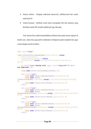 Page 80
 Aturan kelima : Panjang maksimal password, saltPassword dan email
maksimal 50
 Aturan keenam : attribute avatar harus merupakan file dan ekstensi yang
diizinkan untuk file tersebut adalah gif, jpg, dan png.
Yah, karena kita sudah menambahkan attribute baru pada aturan register di
model user, maka kita juga perlu melakukan konfigurasi pada tampilan kita agar
sesuai dengan aturan tersebut :
<div class="form">
<?php $form=$this->beginWidget('CActiveForm', array(
'id'=>'user-form',
'enableAjaxValidation'=>false,
'htmlOptions'=>array('enctype'=>'multipart/form-data'),
)); ?>
<p class="note">Fields with <span class="required">*</span>
are required.</p>
<?php echo $form->errorSummary($model); ?>
<div class="row">
<?php echo $form->labelEx($model,'username'); ?>
<?php echo $form-
>textField($model,'username',array('size'=>20,'maxlength'=>20));
?>
<?php echo $form->error($model,'username'); ?>
</div>
<div class="row">
<?php echo $form->labelEx($model,'password'); ?>
<?php echo $form-
>passwordField($model,'password',array('size'=>50,'maxlength'=>50)
); ?>
<?php echo $form->error($model,'password'); ?>
</div>
<div class="row">
<?php echo $form->labelEx($model,'password2'); ?>
<?php echo $form-
>passwordField($model,'password2',array('size'=>50,'maxlength'=>50
)); ?>
<?php echo $form->error($model,'password2'); ?>
</div>
 