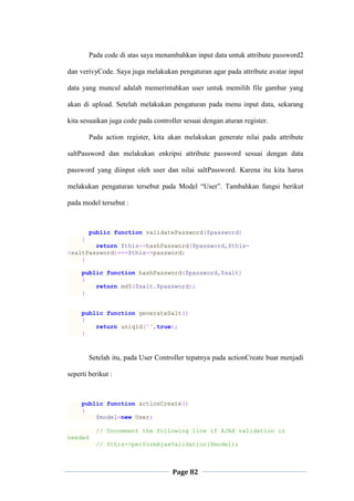 Page 82
Pada code di atas saya menambahkan input data untuk attribute password2
dan verivyCode. Saya juga melakukan pengaturan agar pada attribute avatar input
data yang muncul adalah memerintahkan user untuk memilih file gambar yang
akan di upload. Setelah melakukan pengaturan pada menu input data, sekarang
kita sesuaikan juga code pada controller sesuai dengan aturan register.
Pada action register, kita akan melakukan generate nilai pada attribute
saltPassword dan melakukan enkripsi attribute password sesuai dengan data
password yang diinput oleh user dan nilai saltPassword. Karena itu kita harus
melakukan pengaturan tersebut pada Model “User”. Tambahkan fungsi berikut
pada model tersebut :
public function validatePassword($password)
{
return $this->hashPassword($password,$this-
>saltPassword)===$this->password;
}
public function hashPassword($password,$salt)
{
return md5($salt.$password);
}
public function generateSalt()
{
return uniqid('',true);
}
Setelah itu, pada User Controller tepatnya pada actionCreate buat menjadi
seperti berikut :
public function actionCreate()
{
$model=new User;
// Uncomment the following line if AJAX validation is
needed
// $this->performAjaxValidation($model);
 