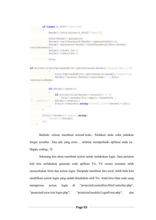 Page 83
if(isset($_POST['User']))
{
$model->attributes=$_POST['User'];
$dua=$model->password;
$model->saltPassword=$model->generateSalt();
$model->password=$model->hashPassword($dua,$model-
>saltPassword);
$model->level_id=3;
$model->isActive=0;
$sss;
if(strlen(trim(CUploadedFile::getInstance($model,'avatar'))) > 0)
{
$sss=CUploadedFile::getInstance($model,'avatar');
$model->avatar=$model->username.'.'.$sss-
>extensionName;
}
if($model->save())
{
if(strlen(trim($model->avatar)) > 0)
$sss->saveAs(Yii::app()->basePath .
'/../avatar/' . $model->avatar);
$this->redirect(array('view','id'=>$model->id));
}
}
$this->render('create',array(
'model'=>$model,
));
}
Baiklah, selesai membuat actionCreate.. Silahkan anda coba jalankan
fungsi tersebut.. Jika ada yang error… selamat memperbaiki aplikasi anda ya..
Happy coding.. 
Sekarang kita akan membuat action untuk melakukan login. Saat pertama
kali kita melakukan generate code aplikasi Yii, Yii secara otomatis telah
menyediakan form dan action login. Daripada membuat dari awal, lebih baik kita
modifikasi action login yang sudah disediakan oleh Yii. Anda bisa lihat code yang
memproses action login di “protected/controllers/SiteController.php”,
“protected/view/site/login.php”, “protected/models/LoginForm.php”, dan
 