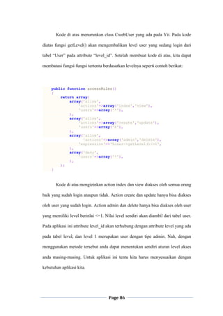 Page 86
Kode di atas menurunkan class CwebUser yang ada pada Yii. Pada kode
diatas fungsi getLevel() akan mengembalikan level user yang sedang login dari
tabel “User” pada attribute “level_id”. Setelah membuat kode di atas, kita dapat
membatasi fungsi-fungsi tertentu berdasarkan levelnya seperti contoh berikut:
public function accessRules()
{
return array(
array('allow',
'actions'=>array('index','view'),
'users'=>array('*'),
),
array('allow',
'actions'=>array('create','update'),
'users'=>array('@'),
),
array('allow',
'actions'=>array('admin','delete'),
'expression'=>'$user->getLevel()<=1',
),
array('deny',
'users'=>array('*'),
),
);
}
Kode di atas mengizinkan action index dan view diakses oleh semua orang
baik yang sudah login ataupun tidak. Action create dan update hanya bisa diakses
oleh user yang sudah login. Action admin dan delete hanya bisa diakses oleh user
yang memiliki level berinlai <=1. Nilai level sendiri akan diambil dari tabel user.
Pada aplikasi ini attribute level_id akan terhubung dengan attribute level yang ada
pada tabel level, dan level 1 merupakan user dengan tipe admin. Nah, dengan
menggunakan metode tersebut anda dapat menentukan sendiri aturan level akses
anda masing-masing. Untuk aplikasi ini tentu kita harus menyesuaikan dengan
kebutuhan aplikasi kita.
 