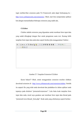 Page 88
ingin melihat-lihat extension pada Yii Framework anda dapat berkunjung ke :
http://www.yiiframework.com/extensions/. Okeh, mari kita sempurnakan aplikasi
kita dengan memanfaatkan beberapa extension yang sudah ada..
CLEditor
Cleditor adalah extension yang digunakan untuk membuat form input data
yang sudah dilengkapi dengan fitur untuk pengaturan suatu text. Kurang lebih
tampilan form input data anda akan seperti berikut jika menggunakan Cleditor :
Gambar 27. Tampilan Extension CLEditor
Keren bukan?? Okeh, untuk menggunakan extension tersebut silahkan
download extension di : http://www.yiiframework.com/extension/cleditor. Setelah
itu unpack file yang telah anda download dan pindahkan ke dalam aplikasi anda
tepatnya pada direktori “protected/extensions/”. Lalu buka kode tampilan form
input data anda, misal saya gunakan saat membuat form input data thread pada
“protected/views/thread/_form.php”. Kode anda yang sebelumnya seperti berikut :
 