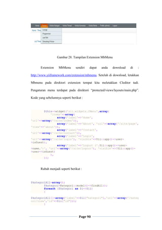 Page 90
Gambar 28. Tampilan Extension MbMenu
Extension MbMenu sendiri dapat anda download di :
http://www.yiiframework.com/extension/mbmenu. Setelah di download, letakkan
Mbmenu pada direktori extension tempat kita meletakkan Cleditor tadi.
Pengaturan menu terdapat pada direktori “protected/views/layouts/main.php”.
Kode yang sebelumnya seperti berikut :
$this->widget('zii.widgets.CMenu',array(
'items'=>array(
array('label'=>'Home',
'url'=>array('/site/index')),
array('label'=>'About', 'url'=>array('/site/page',
'view'=>'about')),
array('label'=>'Contact',
'url'=>array('/site/contact')),
array('label'=>'Login',
'url'=>array('/site/login'), 'visible'=>Yii::app()->user-
>isGuest),
array('label'=>'Logout ('.Yii::app()->user-
>name.')', 'url'=>array('/site/logout'), 'visible'=>!Yii::app()-
>user->isGuest)
),
));
Rubah menjadi seperti berikut :
$kategoriAll=array();
$kategori=Kategori::model()->findAll();
foreach ($kategori as $i=>$ii)
{
$kategoriAll[]=array('label'=>$ii["kategori"],'url'=>array('/kateg
ori/view','id'=>$ii["id"]));
}
 