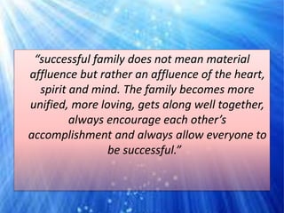 “successful family does not mean material
affluence but rather an affluence of the heart,
spirit and mind. The family becomes more
unified, more loving, gets along well together,
always encourage each other’s
accomplishment and always allow everyone to
be successful.”